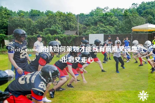 楚雄团建如何策划才能既有高度又接地气出彩又走心